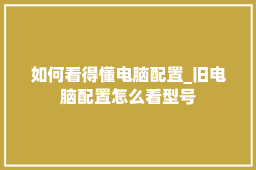 如何看得懂电脑配置_旧电脑配置怎么看型号