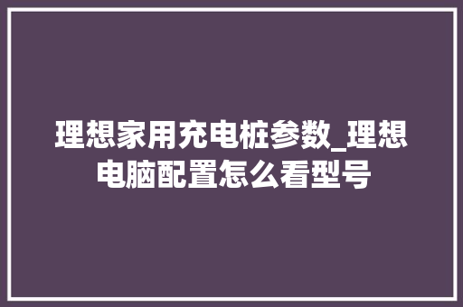 理想家用充电桩参数_理想电脑配置怎么看型号 理想家用充电桩参数_理想电脑配置怎么看型号