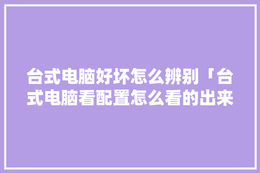 台式电脑好坏怎么辨别「台式电脑看配置怎么看的出来」 台式电脑好坏怎么辨别「台式电脑看配置怎么看的出来」 电脑配置