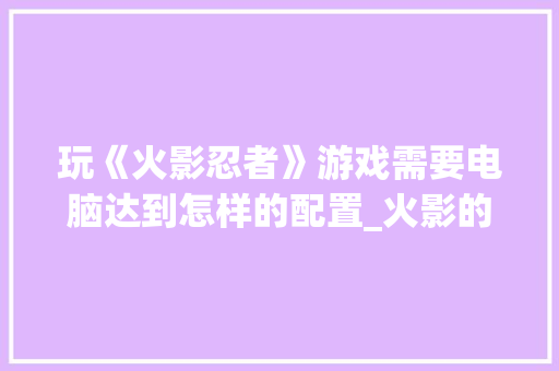 玩《火影忍者》游戏需要电脑达到怎样的配置_火影的电脑配置怎么看的