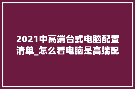 2021中高端台式电脑配置清单_怎么看电脑是高端配置还是低端 2021中高端台式电脑配置清单_怎么看电脑是高端配置还是低端