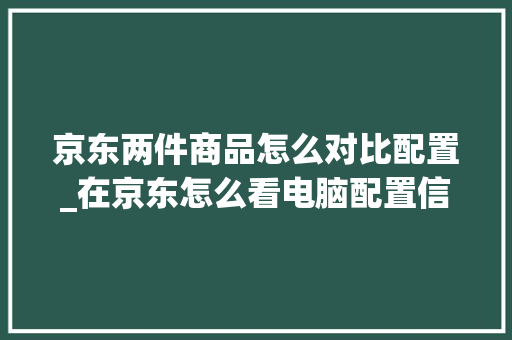 京东两件商品怎么对比配置_在京东怎么看电脑配置信息 京东两件商品怎么对比配置_在京东怎么看电脑配置信息