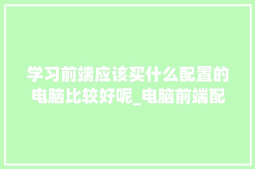 学习前端应该买什么配置的电脑比较好呢_电脑前端配置推荐怎么看的
