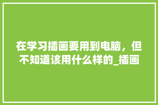 在学习插画要用到电脑，但不知道该用什么样的_插画电脑基础知识大全