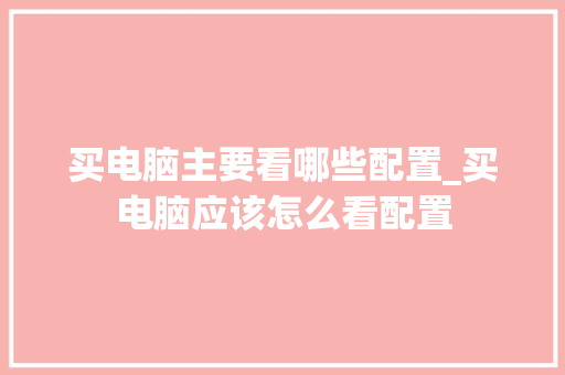 买电脑主要看哪些配置_买电脑应该怎么看配置 买电脑主要看哪些配置_买电脑应该怎么看配置