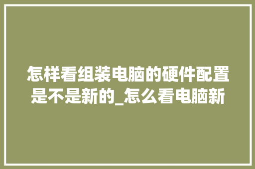 怎样看组装电脑的硬件配置是不是新的_怎么看电脑新配置老配置