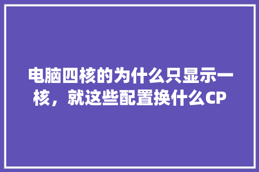 电脑四核的为什么只显示一核，就这些配置换什么CPU能好点呢_怎么看电脑配置四核还是六核