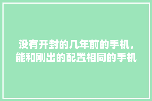 没有开封的几年前的手机，能和刚出的配置相同的手机一样好用吗_未拆封电脑怎么看配置参数