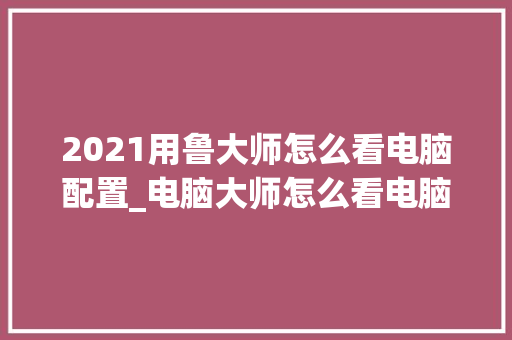 2021用鲁大师怎么看电脑配置_电脑大师怎么看电脑配置参数 2021用鲁大师怎么看电脑配置_电脑大师怎么看电脑配置参数