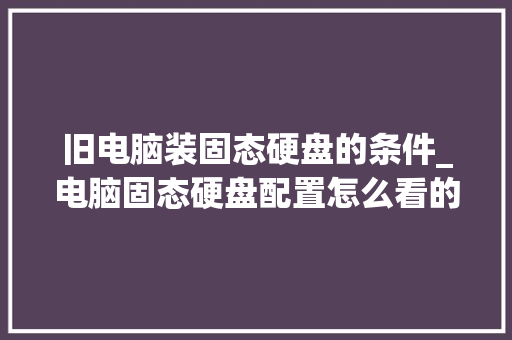 旧电脑装固态硬盘的条件_电脑固态硬盘配置怎么看的 旧电脑装固态硬盘的条件_电脑固态硬盘配置怎么看的