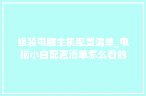 组装电脑主机配置清单_电脑小白配置清单怎么看的 组装电脑主机配置清单_电脑小白配置清单怎么看的