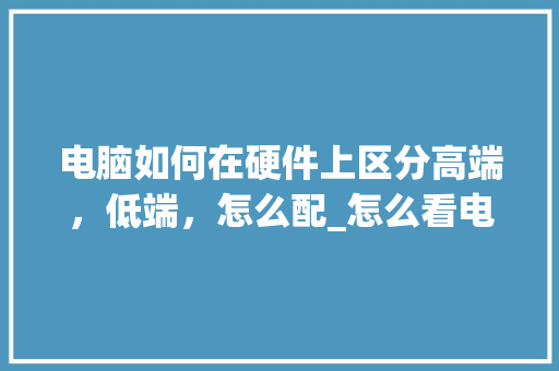 电脑如何在硬件上区分高端，低端，怎么配_怎么看电脑配置比对表