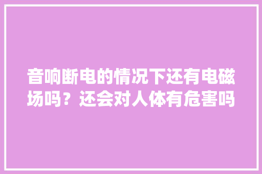 音响断电的情况下还有电磁场吗？还会对人体有危害吗_人体音箱教学