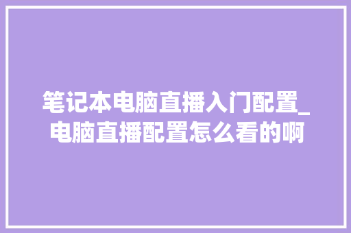 笔记本电脑直播入门配置_电脑直播配置怎么看的啊
