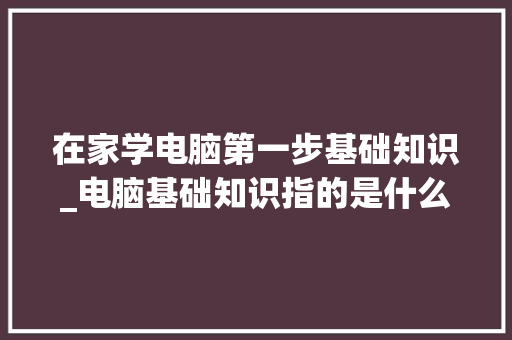 在家学电脑第一步基础知识_电脑基础知识指的是什么