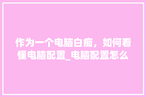 作为一个电脑白痴,如何看懂电脑配置_电脑配置怎么看讲解视频 作为一个电脑白痴,如何看懂电脑配置_电脑配置怎么看讲解视频