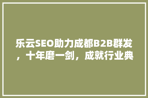 乐云SEO助力成都B2B群发，十年磨一剑，成就行业典范