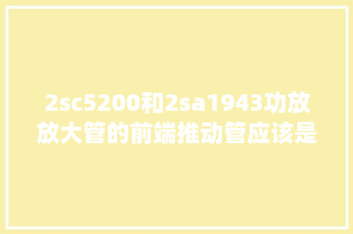 2sc5200和2sa1943功放放大管的前端推动管应该是什么型号_怎么看前端电脑型号配置参数