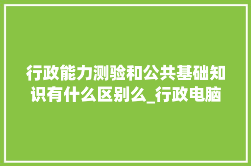 行政能力测验和公共基础知识有什么区别么_行政电脑基础知识大全 行政能力测验和公共基础知识有什么区别么_行政电脑基础知识大全