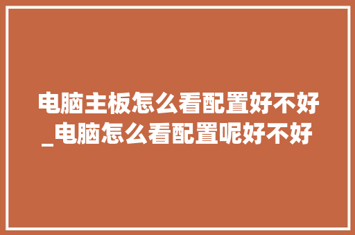 电脑主板怎么看配置好不好_电脑怎么看配置呢好不好用