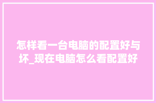 怎样看一台电脑的配置好与坏_现在电脑怎么看配置好不好