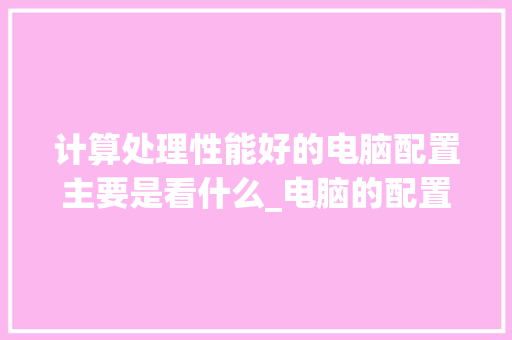 计算处理性能好的电脑配置主要是看什么_电脑的配置怎么看性能参数