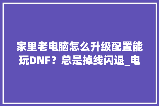 家里老电脑怎么升级配置能玩DNF?总是掉线闪退_电脑断线怎么看配置高低啊 家里老电脑怎么升级配置能玩DNF?总是掉线闪退_电脑断线怎么看配置高低啊
