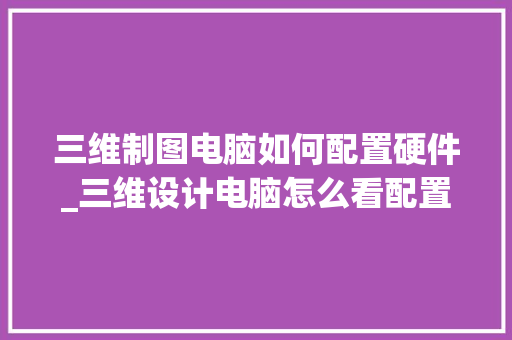 三维制图电脑如何配置硬件_三维设计电脑怎么看配置高低