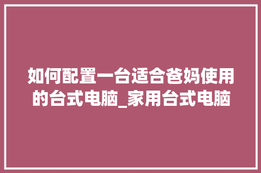 如何配置一台适合爸妈使用的台式电脑_家用台式电脑怎么看配置参数