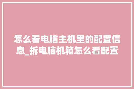 怎么看电脑主机里的配置信息_拆电脑机箱怎么看配置参数