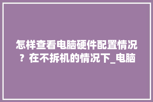 怎样查看电脑硬件配置情况？在不拆机的情况下_电脑拆机配置怎么看型号