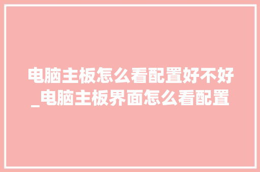 电脑主板怎么看配置好不好_电脑主板界面怎么看配置参数