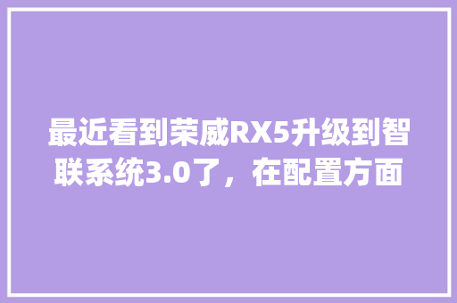最近看到荣威RX5升级到智联系统3.0了，在配置方面和旧版有什么不同吗_怎么看老版电脑配置参数