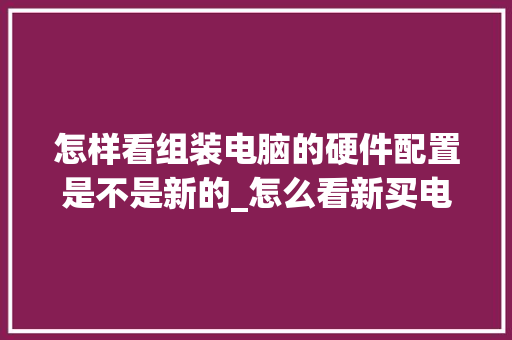 怎样看组装电脑的硬件配置是不是新的_怎么看新买电脑的配置参数