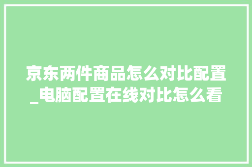 京东两件商品怎么对比配置_电脑配置在线对比怎么看的
