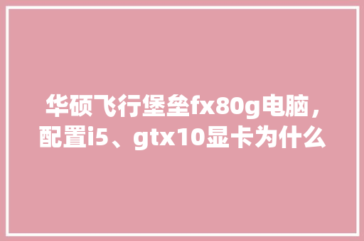 华硕飞行堡垒fx80g电脑，配置i5、gtx10显卡为什么显示大的文档很费劲_电脑型号堡垒怎么看配置参数