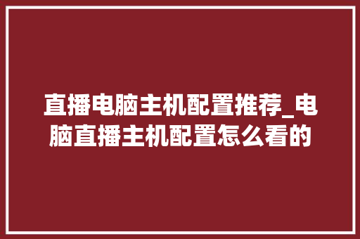 直播电脑主机配置推荐_电脑直播主机配置怎么看的