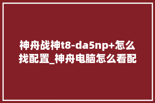 神舟战神t8-da5np+怎么找配置_神舟电脑怎么看配置和型号