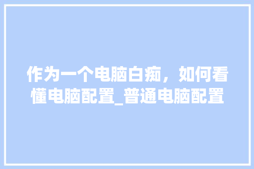 作为一个电脑白痴，如何看懂电脑配置_普通电脑配置怎么看型号