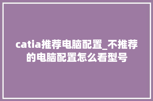 catia推荐电脑配置_不推荐的电脑配置怎么看型号 catia推荐电脑配置_不推荐的电脑配置怎么看型号