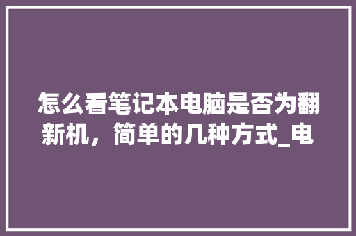 怎么看笔记本电脑是否为翻新机，简单的几种方式_电脑翻新基础知识有哪些