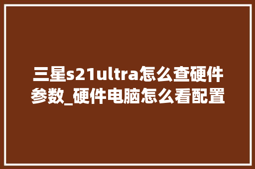 三星s21ultra怎么查硬件参数_硬件电脑怎么看配置参数表