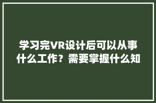 学习完VR设计后可以从事什么工作？需要掌握什么知识_电脑vr基础知识大全