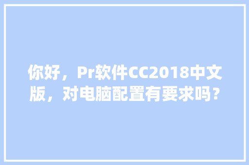 你好，Pr软件CC2018中文版，对电脑配置有要求吗？我的古董机能用吗_老古董怎么看电脑配置参数