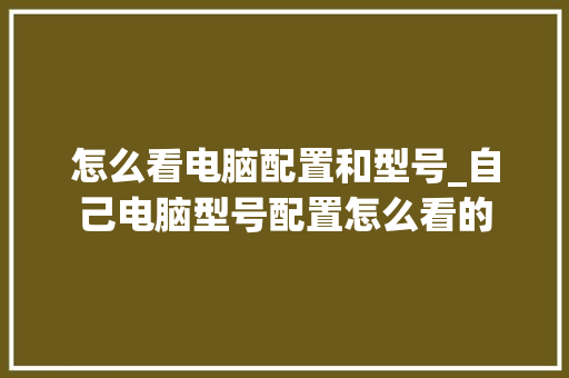 怎么看电脑配置和型号_自己电脑型号配置怎么看的 怎么看电脑配置和型号_自己电脑型号配置怎么看的