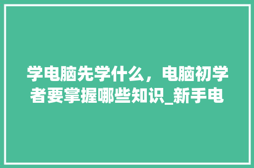 学电脑先学什么，电脑初学者要掌握哪些知识_新手电脑入门基础知识键盘