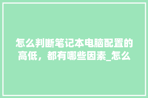 怎么判断笔记本电脑配置的高低，都有哪些因素_怎么看电脑配置高低排名表