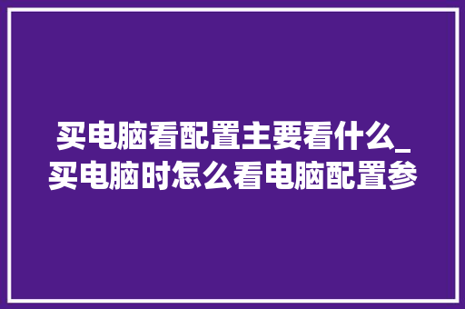 买电脑看配置主要看什么_买电脑时怎么看电脑配置参数