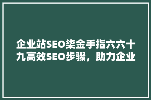 企业站SEO柒金手指六六十九高效SEO步骤,助力企业网站优化之路 企业站SEO柒金手指六六十九高效SEO步骤,助力企业网站优化之路