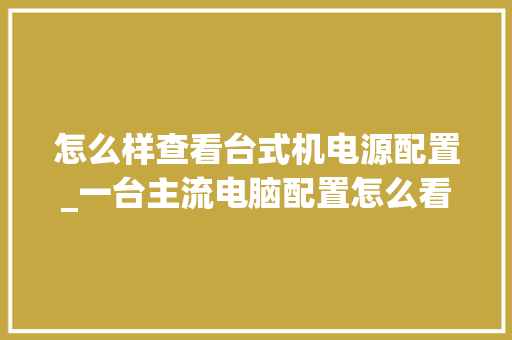 怎么样查看台式机电源配置_一台主流电脑配置怎么看型号 怎么样查看台式机电源配置_一台主流电脑配置怎么看型号